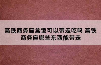 高铁商务座盒饭可以带走吃吗 高铁商务座哪些东西能带走